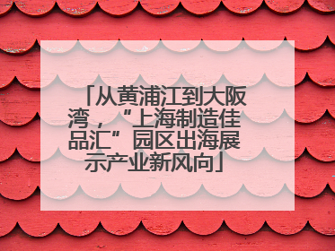 从黄浦江到大阪湾，“上海制造佳品汇”园区出海展示产业新风向