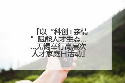 以“科创+亲情”赋能人才生态……无锡举行高层次人才家庭日活动