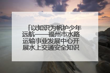 以知识为帆护少年远航——福州市水路运输事业发展中心开展水上交通安全知识进校园活动