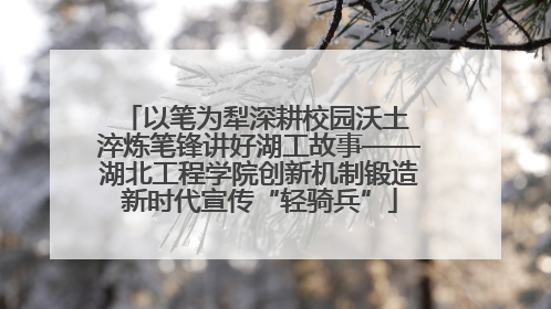 以笔为犁深耕校园沃土 淬炼笔锋讲好湖工故事——湖北工程学院创新机制锻造新时代宣传“轻骑兵”