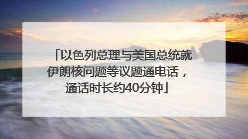 以色列总理与美国总统就伊朗核问题等议题通电话，通话时长约40分钟