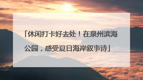 休闲打卡好去处！在泉州滨海公园，感受夏日海岸叙事诗