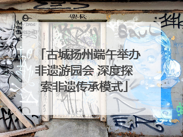 古城扬州端午举办非遗游园会 深度探索非遗传承模式