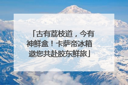 古有荔枝道，今有神鲜盒！卡萨帝冰箱邀您共赴胶东鲜旅