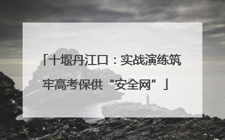 十堰丹江口：实战演练筑牢高考保供“安全网”