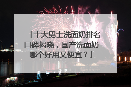 十大男士洗面奶排名口碑揭晓，国产洗面奶哪个好用又便宜？