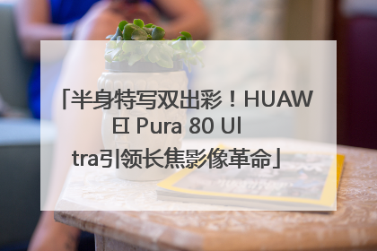 半身特写双出彩！HUAWEI Pura 80 Ultra引领长焦影像革命