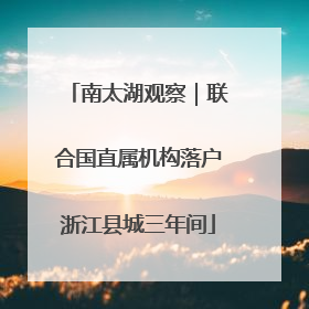 南太湖观察｜联合国直属机构落户浙江县城三年间