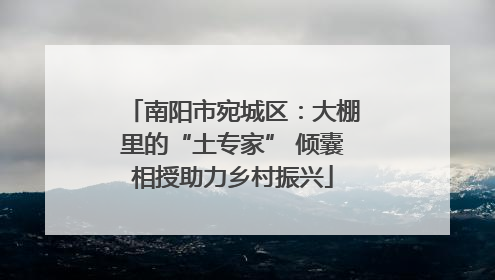 南阳市宛城区：大棚里的“土专家” 倾囊相授助力乡村振兴