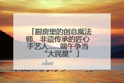 厨房里的创意魔法师、非遗传承的匠心手艺人……端午争当“大民星”