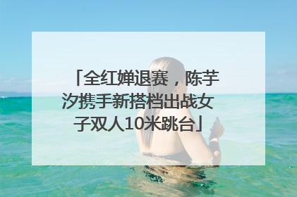 全红婵退赛，陈芋汐携手新搭档出战女子双人10米跳台