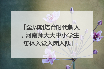 全周期培育时代新人，河南师大大中小学生集体入党入团入队
