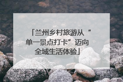 兰州乡村旅游从“单一景点打卡”迈向全域生活体验