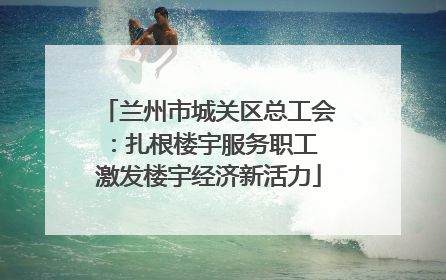 兰州市城关区总工会：扎根楼宇服务职工 激发楼宇经济新活力