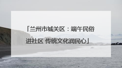 兰州市城关区：端午民俗进社区 传统文化润民心