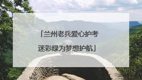 兰州老兵爱心护考 迷彩绿为梦想护航