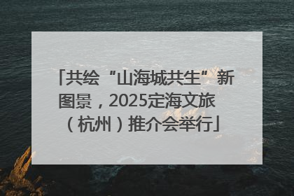 共绘“山海城共生”新图景，2025定海文旅（杭州）推介会举行