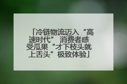 冷链物流迈入“高速时代” 消费者感受瓜果“才下枝头就上舌头”极致体验