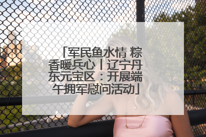 军民鱼水情 粽香暖兵心丨辽宁丹东元宝区：开展端午拥军慰问活动