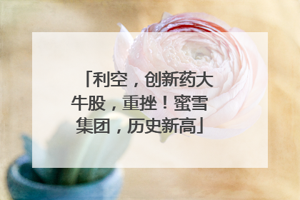 利空，创新药大牛股，重挫！蜜雪集团，历史新高