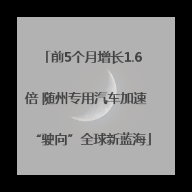 前5个月增长1.6倍 随州专用汽车加速“驶向”全球新蓝海