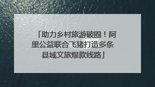 助力乡村旅游破圈！阿里公益联合飞猪打造多条县域文旅爆款线路