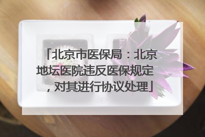 北京市医保局：北京地坛医院违反医保规定，对其进行协议处理