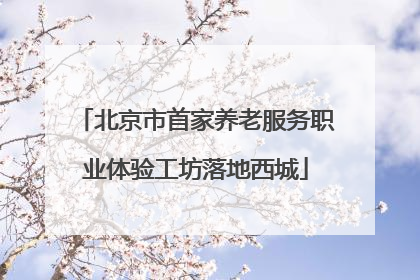 北京市首家养老服务职业体验工坊落地西城