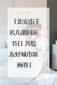 北安市千名儿童同庆节日 共绘友好城市新画卷