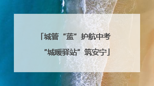 城管“蓝”护航中考 “城暖驿站”筑安宁