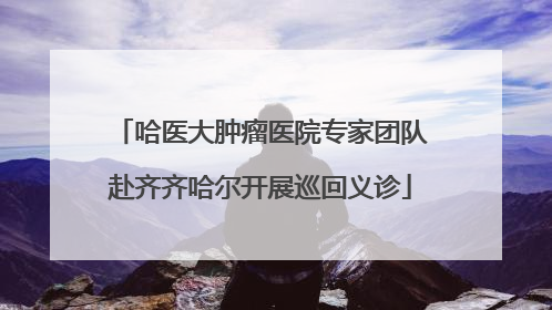 哈医大肿瘤医院专家团队赴齐齐哈尔开展巡回义诊