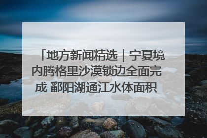 地方新闻精选｜宁夏境内腾格里沙漠锁边全面完成 鄱阳湖通江水体面积超3000平方公里