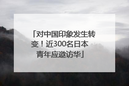 对中国印象发生转变！近300名日本青年应邀访华