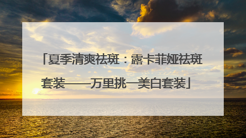 夏季清爽祛斑：露卡菲娅祛斑套装——万里挑一美白套装