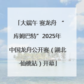 大端午 赛龙舟 “库姆巴特”2025年中国龙舟公开赛（湖北·仙桃站）开幕