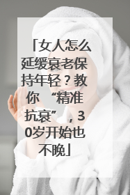 女人怎么延缓衰老保持年轻？教你 “精准抗衰”，30岁开始也不晚