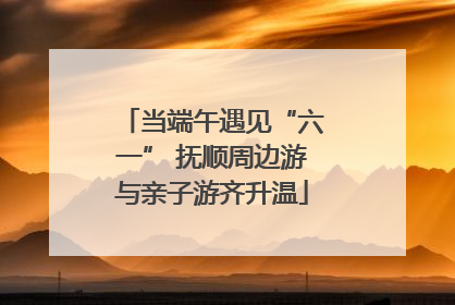 当端午遇见“六一” 抚顺周边游与亲子游齐升温