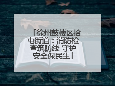 徐州鼓楼区拾屯街道：消防检查筑防线 守护安全保民生