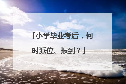 小学毕业考后，何时派位、报到？
