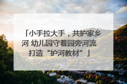 小手拉大手，共护家乡河 幼儿园守着园旁河流打造“护河教材”