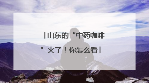 山东的“中药咖啡”火了！你怎么看