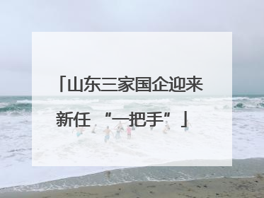 山东三家国企迎来新任 “一把手”