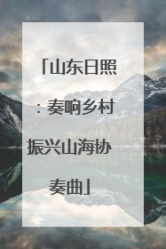 山东日照：奏响乡村振兴山海协奏曲