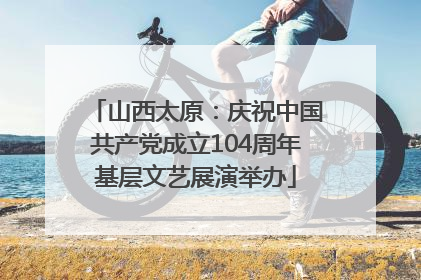 山西太原：庆祝中国共产党成立104周年基层文艺展演举办