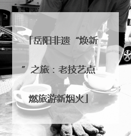 岳阳非遗“焕新”之旅：老技艺点燃旅游新烟火