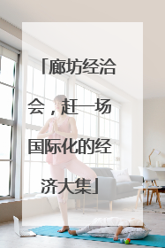 廊坊经洽会，赶一场国际化的经济大集