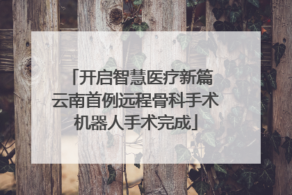 开启智慧医疗新篇 云南首例远程骨科手术机器人手术完成
