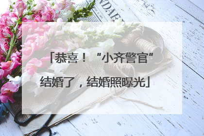 恭喜！“小齐警官”结婚了，结婚照曝光