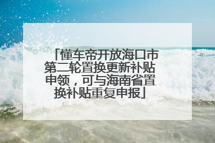 懂车帝开放海口市第二轮置换更新补贴申领，可与海南省置换补贴重复申报