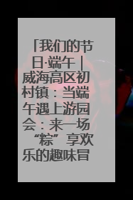 我们的节日·端午｜威海高区初村镇：当端午遇上游园会：来一场“粽”享欢乐的趣味冒险！
